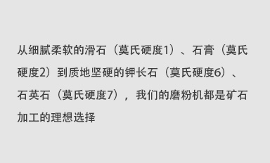 從細(xì)膩柔軟的滑石（莫氏硬度1）、石膏（莫氏硬度2）到質(zhì)地堅(jiān)硬的鉀長(zhǎng)石（莫氏硬度6）、石英石（莫氏硬度7），我們的磨粉機(jī)都是礦石加工的理想選擇。